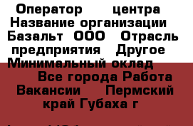 Оператор Call-центра › Название организации ­ Базальт, ООО › Отрасль предприятия ­ Другое › Минимальный оклад ­ 22 000 - Все города Работа » Вакансии   . Пермский край,Губаха г.